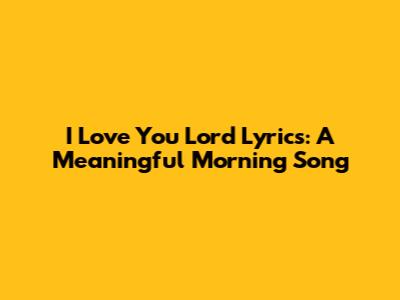 "I Love You Lord" Lyrics: A Meaningful Morning Song
