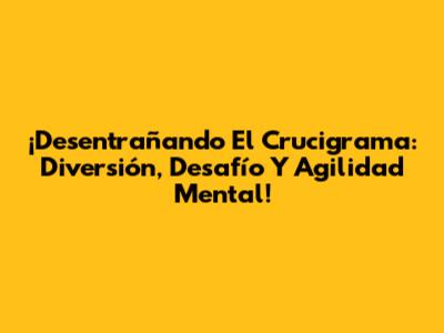 ¡Desentrañando El Crucigrama: Diversión, Desafío Y Agilidad Mental!