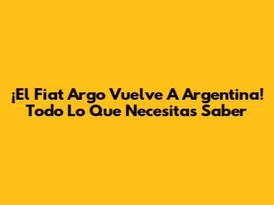 ¡El Fiat Argo Vuelve A Argentina! Todo Lo Que Necesitas Saber