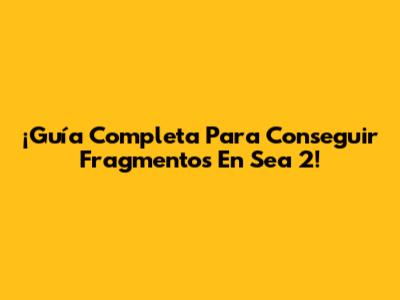 ¡Guía Completa Para Conseguir Fragmentos En Sea 2!