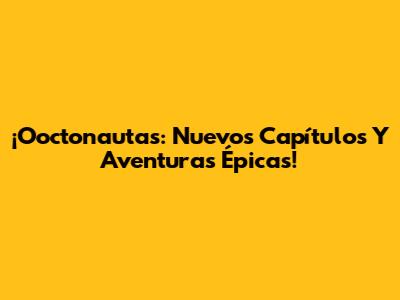 ¡Ooctonautas: Nuevos Capítulos Y Aventuras Épicas!