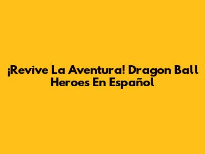 ¡Revive La Aventura! Dragon Ball Heroes En Español