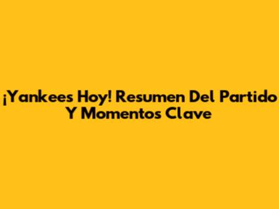 ¡Yankees Hoy! Resumen Del Partido Y Momentos Clave
