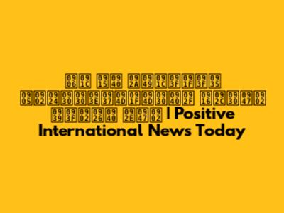 आज की पॉजिटिव अंतरराष्ट्रीय खबरें हिंदी में | Positive International News Today