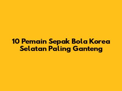 10 Pemain Sepak Bola Korea Selatan Paling Ganteng