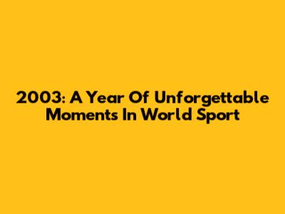 2003: A Year Of Unforgettable Moments In World Sport