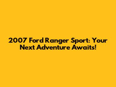 2007 Ford Ranger Sport: Your Next Adventure Awaits!