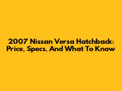 2007 Nissan Versa Hatchback: Price, Specs, And What To Know