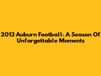 2013 Auburn Football: A Season Of Unforgettable Moments