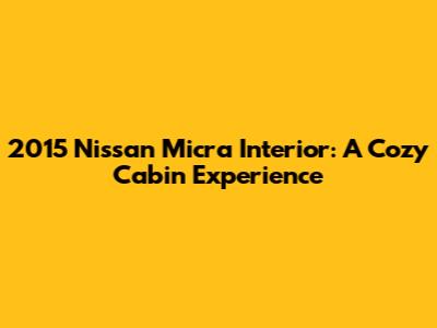 2015 Nissan Micra Interior: A Cozy Cabin Experience