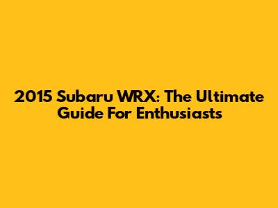 2015 Subaru WRX: The Ultimate Guide For Enthusiasts