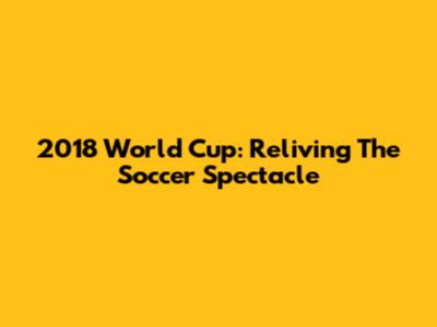 2018 World Cup: Reliving The Soccer Spectacle