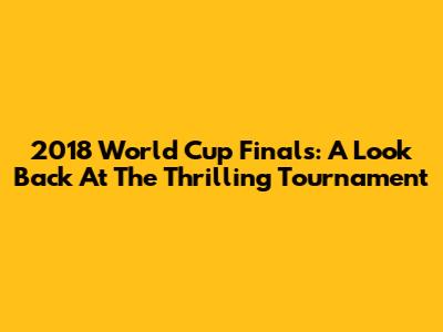 2018 World Cup Finals: A Look Back At The Thrilling Tournament