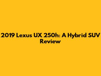 2019 Lexus UX 250h: A Hybrid SUV Review
