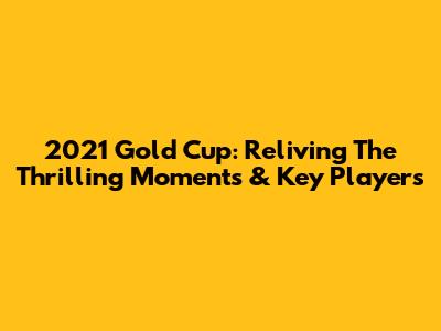 2021 Gold Cup: Reliving The Thrilling Moments & Key Players