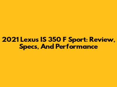 2021 Lexus IS 350 F Sport: Review, Specs, And Performance