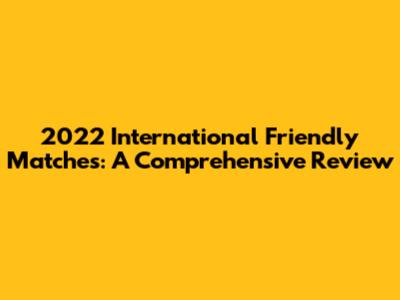 2022 International Friendly Matches: A Comprehensive Review