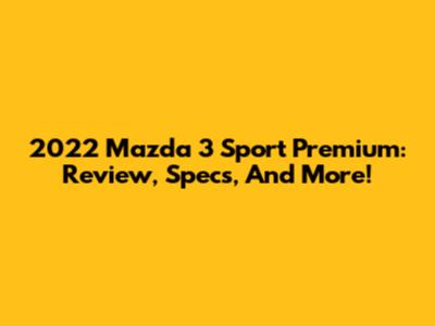 2022 Mazda 3 Sport Premium: Review, Specs, And More!