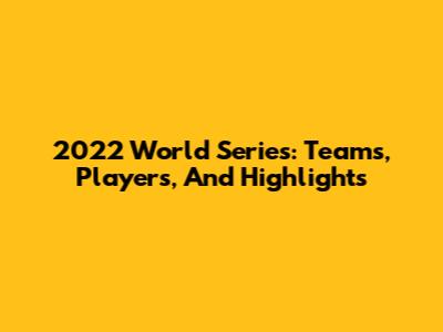 2022 World Series: Teams, Players, And Highlights