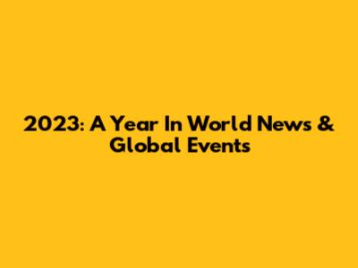 2023: A Year In World News & Global Events