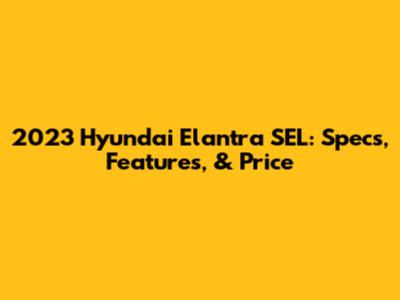 2023 Hyundai Elantra SEL: Specs, Features, & Price
