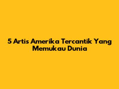 5 Artis Amerika Tercantik Yang Memukau Dunia