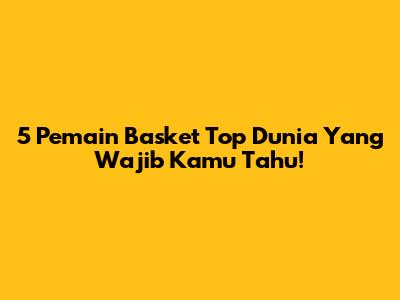 5 Pemain Basket Top Dunia Yang Wajib Kamu Tahu!