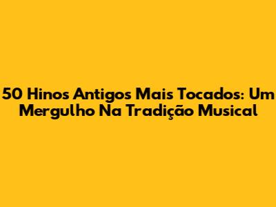 50 Hinos Antigos Mais Tocados: Um Mergulho Na Tradição Musical