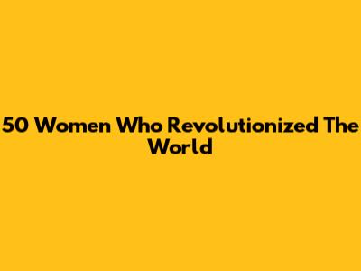50 Women Who Revolutionized The World