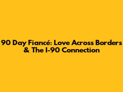 90 Day Fiancé: Love Across Borders & The I-90 Connection