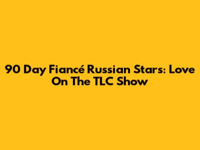 90 Day Fiancé Russian Stars: Love On The TLC Show