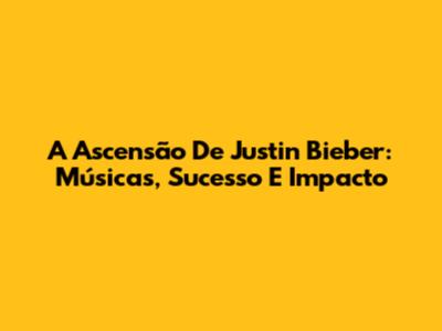 A Ascensão De Justin Bieber: Músicas, Sucesso E Impacto