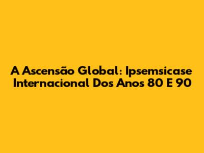 A Ascensão Global: Ipsemsicase Internacional Dos Anos 80 E 90