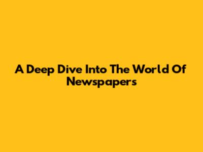 A Deep Dive Into The World Of Newspapers