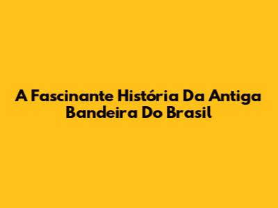 A Fascinante História Da Antiga Bandeira Do Brasil