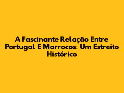 A Fascinante Relação Entre Portugal E Marrocos: Um Estreito Histórico