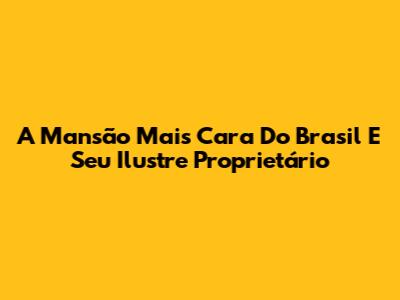A Mansão Mais Cara Do Brasil E Seu Ilustre Proprietário