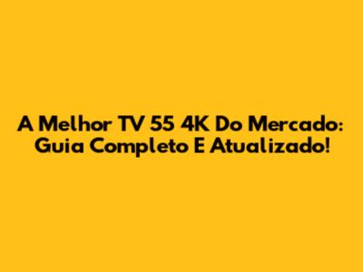 A Melhor TV 55 4K Do Mercado: Guia Completo E Atualizado!