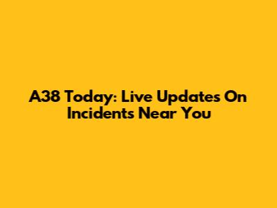 A38 Today: Live Updates On Incidents Near You