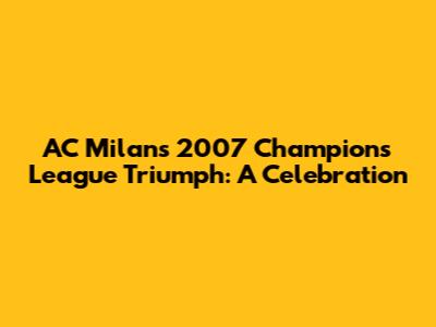 AC Milan's 2007 Champions League Triumph: A Celebration