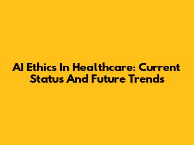 AI Ethics In Healthcare: Current Status And Future Trends