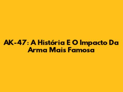 AK-47: A História E O Impacto Da Arma Mais Famosa