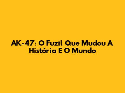 AK-47: O Fuzil Que Mudou A História E O Mundo