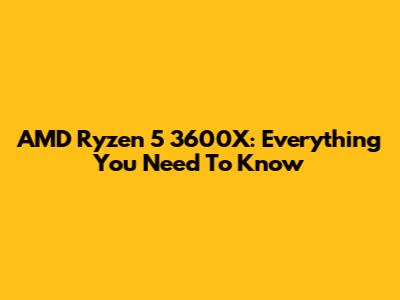AMD Ryzen 5 3600X: Everything You Need To Know