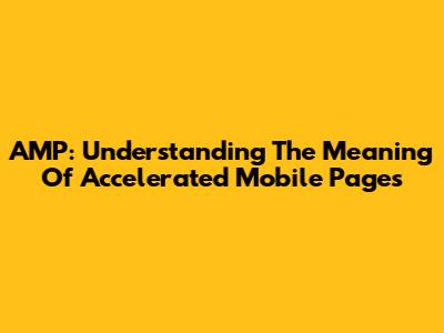 AMP: Understanding The Meaning Of Accelerated Mobile Pages