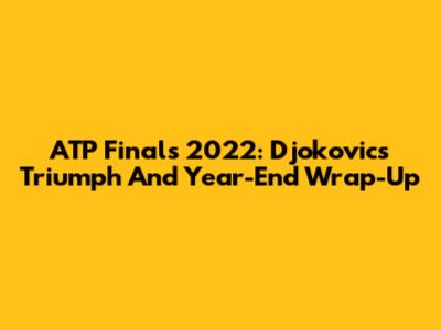 ATP Finals 2022: Djokovic's Triumph And Year-End Wrap-Up