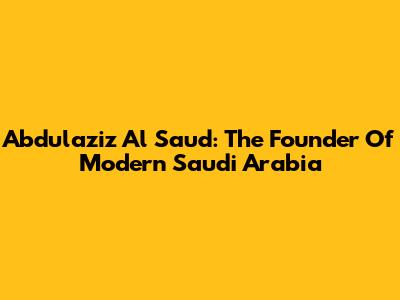 Abdulaziz Al Saud: The Founder Of Modern Saudi Arabia
