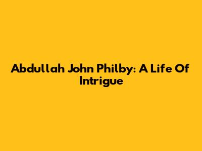 Abdullah John Philby: A Life Of Intrigue