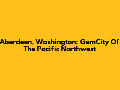 Aberdeen, Washington: GemCity Of The Pacific Northwest
