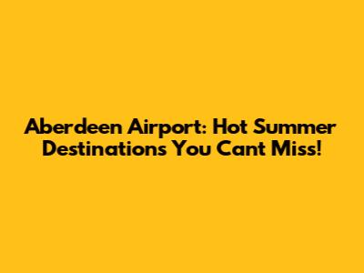 Aberdeen Airport: Hot Summer Destinations You Can't Miss!